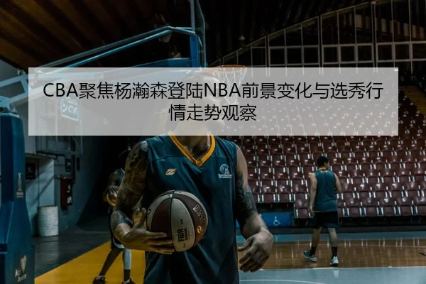 CBA聚焦杨瀚森登陆NBA前景变化与选秀行情走势观察