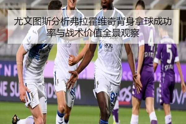 尤文图斯分析弗拉霍维奇背身拿球成功率与战术价值全景观察