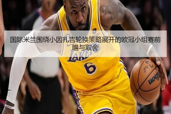 国际米兰围绕小因扎吉轮换策略展开的欧冠小组赛前瞻与取舍 | kaiyun