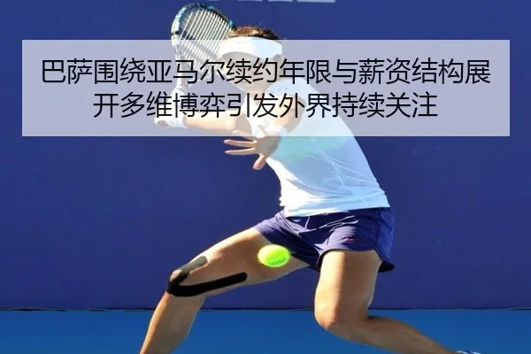 巴萨围绕亚马尔续约年限与薪资结构展开多维博弈引发外界持续关注