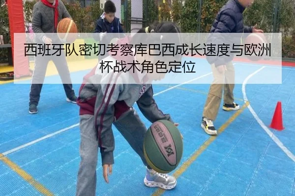 西班牙队密切考察库巴西成长速度与欧洲杯战术角色定位